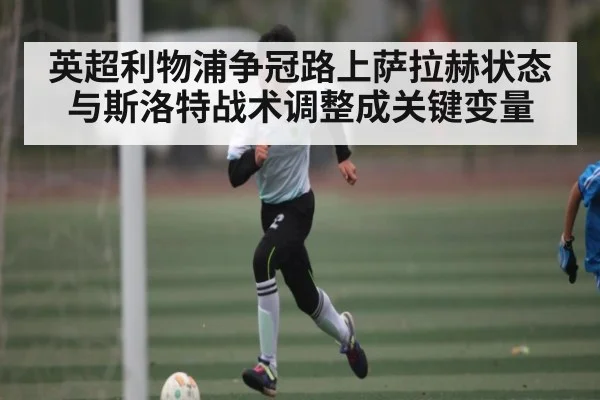英超利物浦争冠路上萨拉赫状态与斯洛特战术调整成关键变量