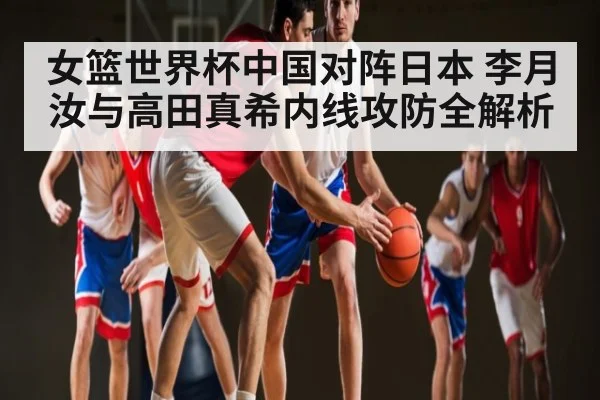 女篮世界杯中国对阵日本 李月汝与高田真希内线攻防全解析