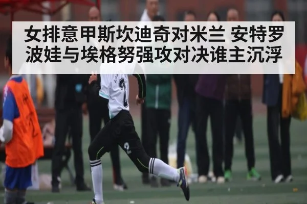 女排意甲斯坎迪奇对米兰 安特罗波娃与埃格努强攻对决谁主沉浮