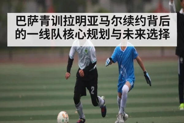 巴萨青训拉明亚马尔续约背后的一线队核心规划与未来选择