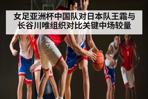 女足亚洲杯中国队对日本队王霜与长谷川唯组织对比关键中场较量