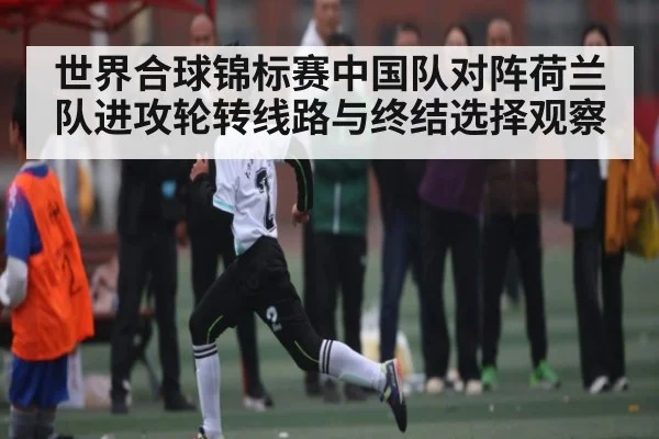 世界合球锦标赛中国队对阵荷兰队进攻轮转线路与终结选择观察